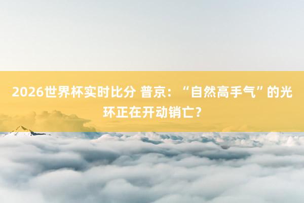 2026世界杯实时比分 普京:“自然高手气”的光环正在开动销亡?
