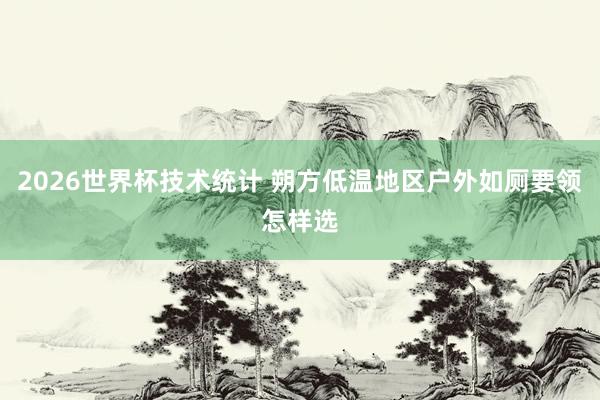 2026世界杯技术统计 朔方低温地区户外如厕要领怎样选