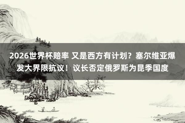 2026世界杯赔率 又是西方有计划？塞尔维亚爆发大界限抗议！议长否定俄罗斯为昆季国度