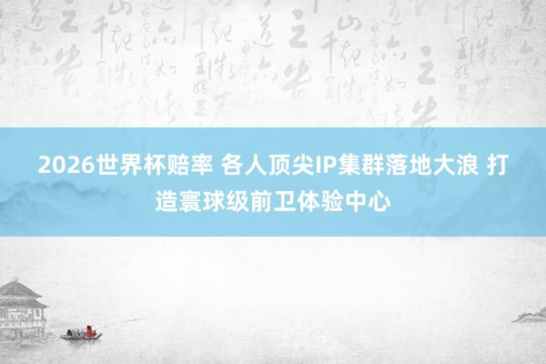 2026世界杯赔率 各人顶尖IP集群落地大浪 打造寰球级前卫体验中心