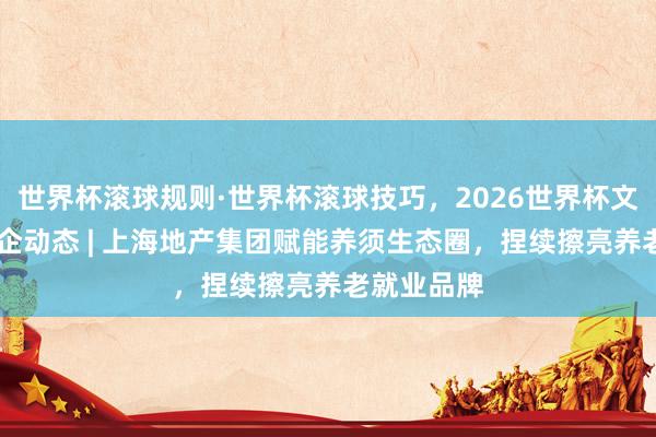 世界杯滚球规则·世界杯滚球技巧，2026世界杯文字直播 国企动态 | 上海地产集团赋能养须生态圈，捏续擦亮养老就业品牌