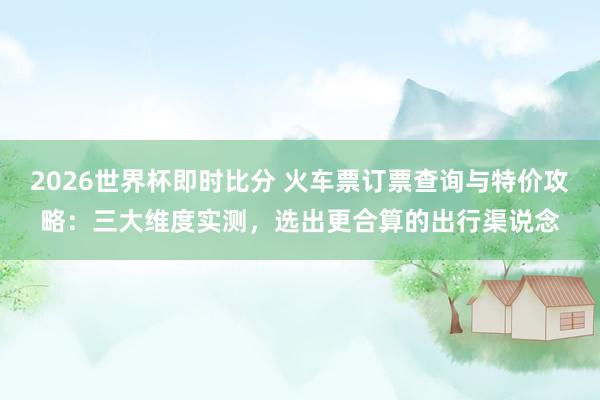 2026世界杯即时比分 火车票订票查询与特价攻略:三大维度实测,选出更合算的出行渠说念