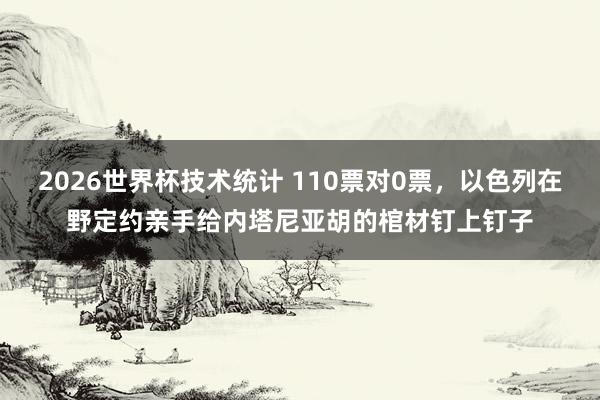 2026世界杯技术统计 110票对0票,以色列在野定约亲手给内塔尼亚胡的棺材钉上钉子