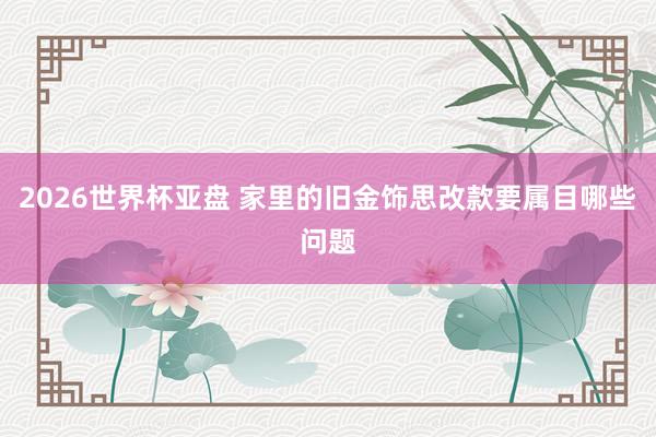 2026世界杯亚盘 家里的旧金饰思改款要属目哪些问题