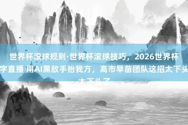 世界杯滚球规则·世界杯滚球技巧,2026世界杯文字直播 用AI黑敌手抬我方,高市早苗团队这招太下头了