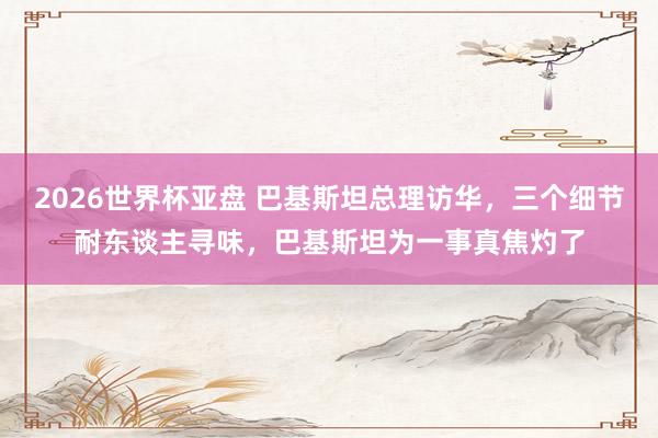 2026世界杯亚盘 巴基斯坦总理访华,三个细节耐东谈主寻味,巴基斯坦为一事真焦灼了
