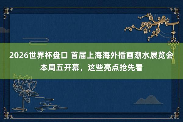 2026世界杯盘口 首届上海海外插画潮水展览会本周五开幕,这些亮点抢先看