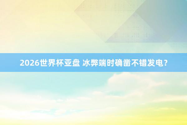 2026世界杯亚盘 冰弊端时确凿不错发电？