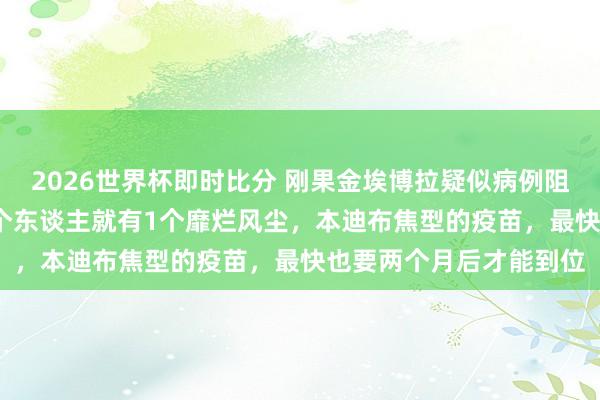 2026世界杯即时比分 刚果金埃博拉疑似病例阻碍900！伊图里省每5个东谈主就有1个靡烂风尘，本迪布焦型的疫苗，最快也要两个月后才能到位