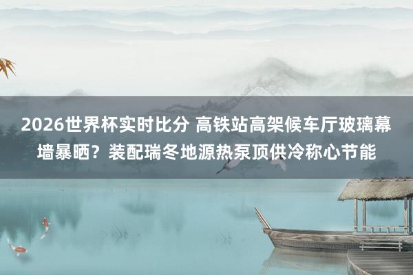 2026世界杯实时比分 高铁站高架候车厅玻璃幕墙暴晒?装配瑞冬地源热泵顶供冷称心节能