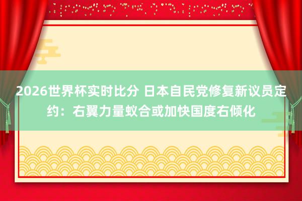 2026世界杯实时比分 日本自民党修复新议员定约:右翼力量蚁合或加快国度右倾化