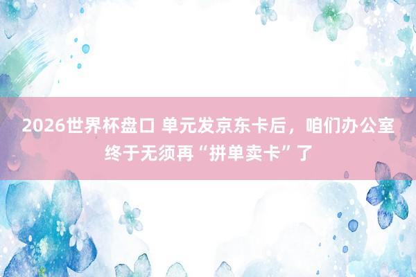 2026世界杯盘口 单元发京东卡后,咱们办公室终于无须再“拼单卖卡”了
