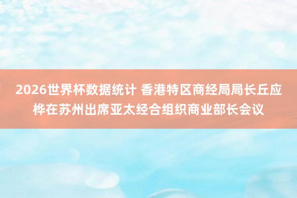 2026世界杯数据统计 香港特区商经局局长丘应桦在苏州出席亚太经合组织商业部长会议
