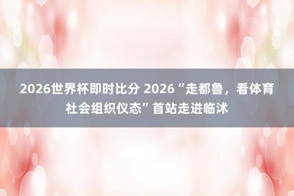 2026世界杯即时比分 2026“走都鲁,看体育社会组织仪态”首站走进临沭