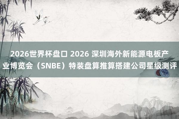 2026世界杯盘口 2026 深圳海外新能源电板产业博览会(SNBE)特装盘算推算搭建公司星级测评