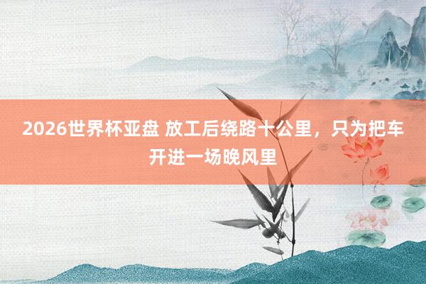 2026世界杯亚盘 放工后绕路十公里,只为把车开进一场晚风里