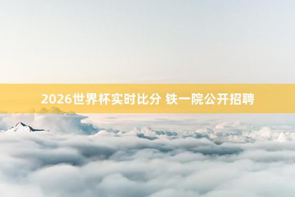 2026世界杯实时比分 铁一院公开招聘