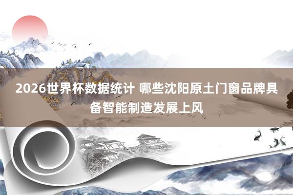 2026世界杯数据统计 哪些沈阳原土门窗品牌具备智能制造发展上风