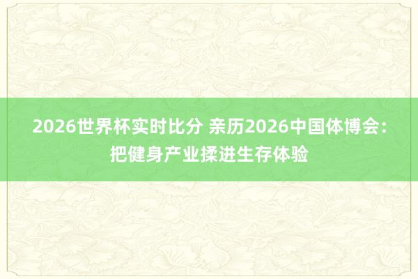 2026世界杯实时比分 亲历2026中国体博会:把健身产业揉进生存体验