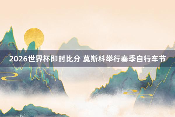 2026世界杯即时比分 莫斯科举行春季自行车节