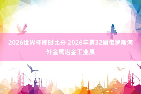 2026世界杯即时比分 2026年第32届俄罗斯海外金属冶金工业展