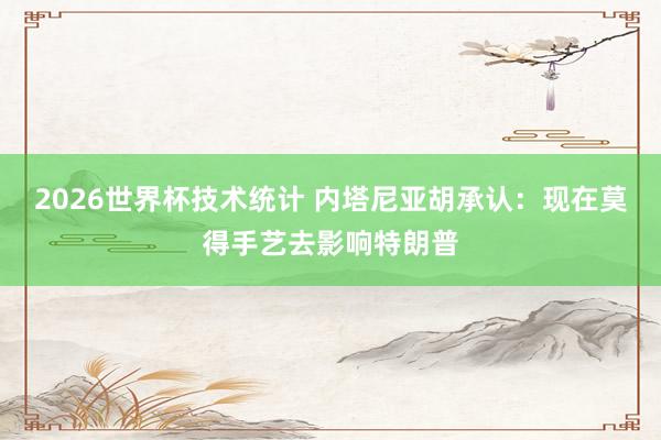 2026世界杯技术统计 内塔尼亚胡承认:现在莫得手艺去影响特朗普