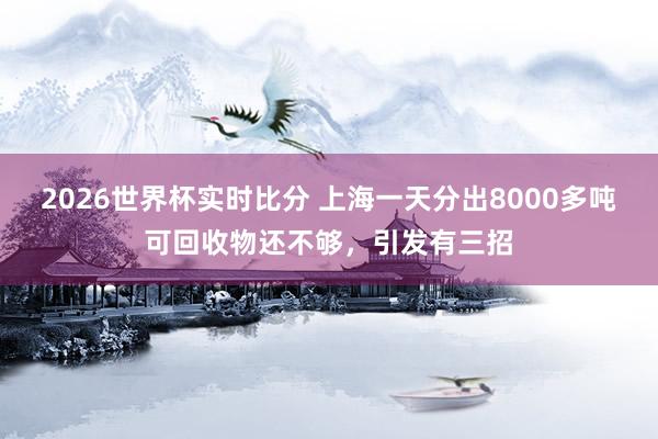 2026世界杯实时比分 上海一天分出8000多吨可回收物还不够,引发有三招