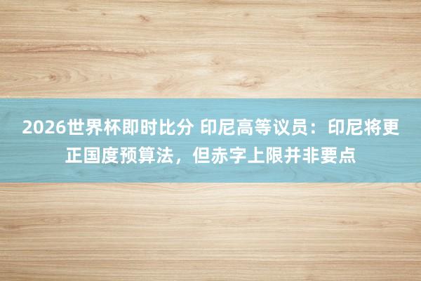 2026世界杯即时比分 印尼高等议员:印尼将更正国度预算法,但赤字上限并非要点