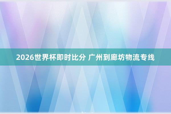 2026世界杯即时比分 广州到廊坊物流专线