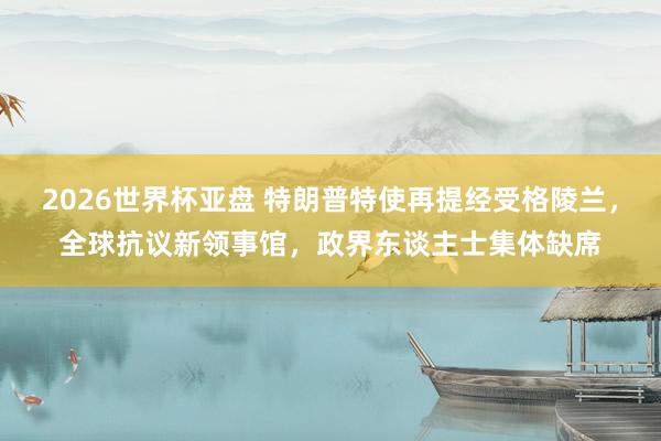 2026世界杯亚盘 特朗普特使再提经受格陵兰,全球抗议新领事馆,政界东谈主士集体缺席