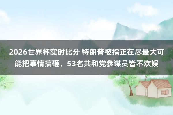 2026世界杯实时比分 特朗普被指正在尽最大可能把事情搞砸,53名共和党参谋员皆不欢娱