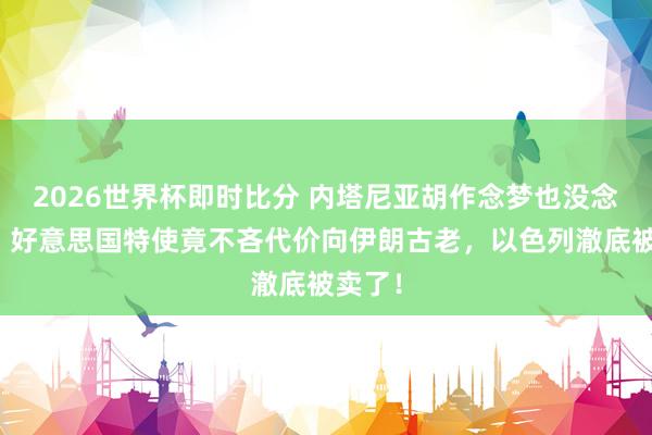 2026世界杯即时比分 内塔尼亚胡作念梦也没念念到:好意思国特使竟不吝代价向伊朗古老,以色列澈底被卖了!