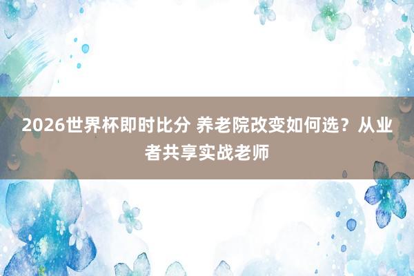 2026世界杯即时比分 养老院改变如何选?从业者共享实战老师