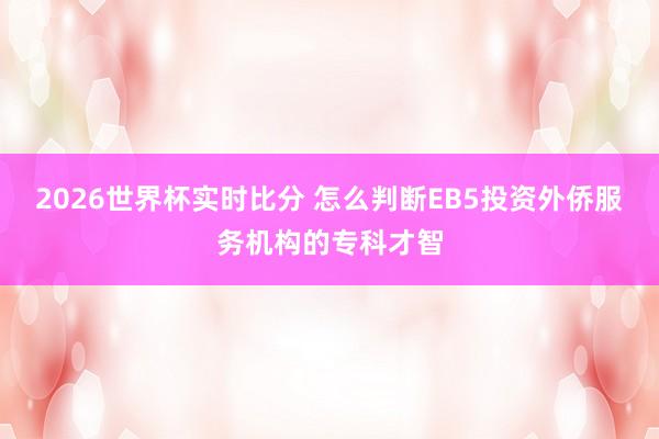 2026世界杯实时比分 怎么判断EB5投资外侨服务机构的专科才智