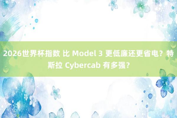 2026世界杯指数 比 Model 3 更低廉还更省电？特斯拉 Cybercab 有多强？