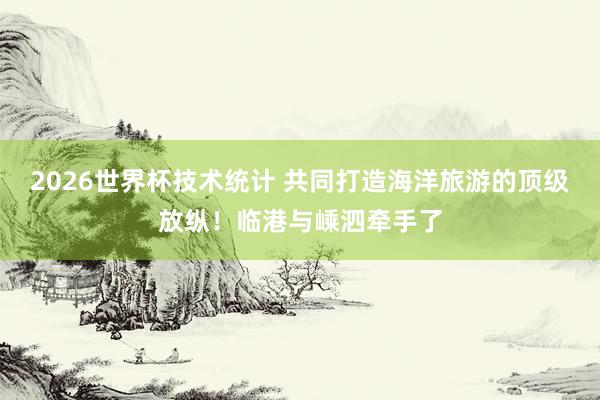 2026世界杯技术统计 共同打造海洋旅游的顶级放纵!临港与嵊泗牵手了