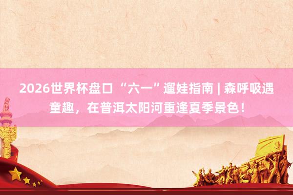 2026世界杯盘口 “六一”遛娃指南 | 森呼吸遇童趣,在普洱太阳河重逢夏季景色!