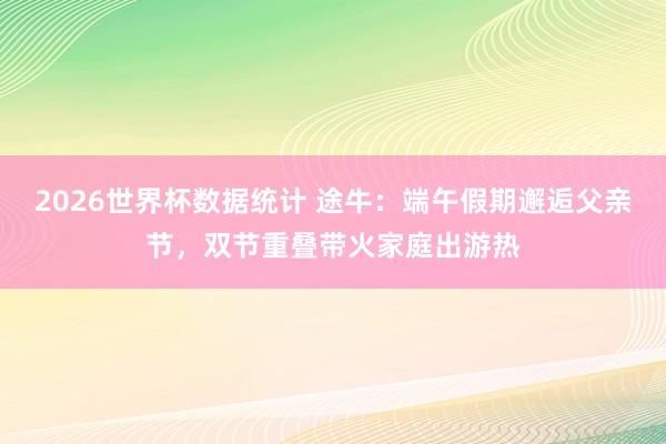2026世界杯数据统计 途牛:端午假期邂逅父亲节,双节重叠带火家庭出游热