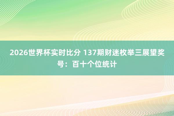 2026世界杯实时比分 137期财迷枚举三展望奖号:百十个位统计