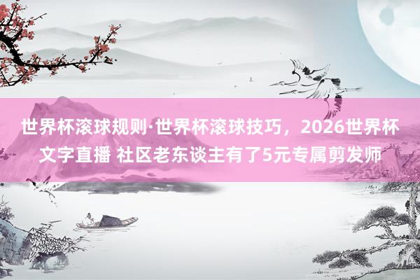 世界杯滚球规则·世界杯滚球技巧，2026世界杯文字直播 社区老东谈主有了5元专属剪发师