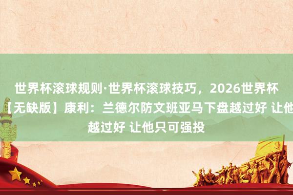 世界杯滚球规则·世界杯滚球技巧,2026世界杯文字直播 【无缺版】康利:兰德尔防文班亚马下盘越过好 让他只可强投