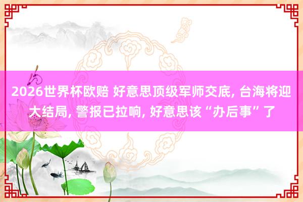 2026世界杯欧赔 好意思顶级军师交底, 台海将迎大结局, 警报已拉响, 好意思该“办后事”了