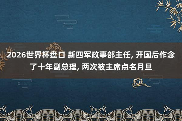 2026世界杯盘口 新四军政事部主任, 开国后作念了十年副总理, 两次被主席点名月旦