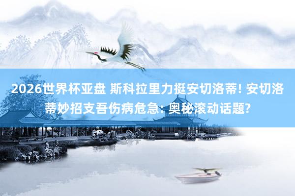 2026世界杯亚盘 斯科拉里力挺安切洛蒂! 安切洛蒂妙招支吾伤病危急: 奥秘滚动话题?