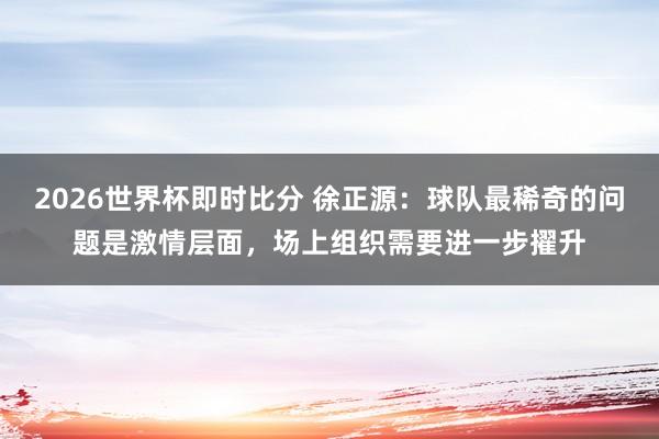 2026世界杯即时比分 徐正源:球队最稀奇的问题是激情层面,场上组织需要进一步擢升
