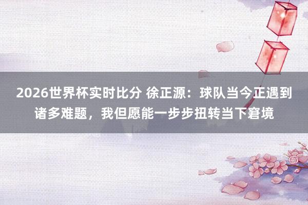 2026世界杯实时比分 徐正源:球队当今正遇到诸多难题,我但愿能一步步扭转当下窘境