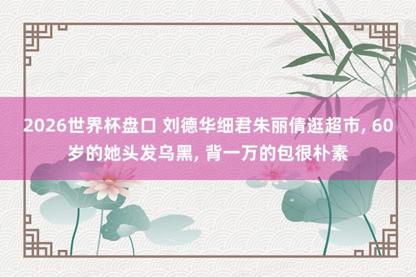 2026世界杯盘口 刘德华细君朱丽倩逛超市， 60岁的她头发乌黑， 背一万的包很朴素