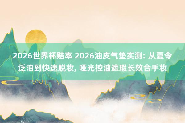 2026世界杯赔率 2026油皮气垫实测: 从夏令泛油到快速脱妆, 哑光控油遮瑕长效合手妆