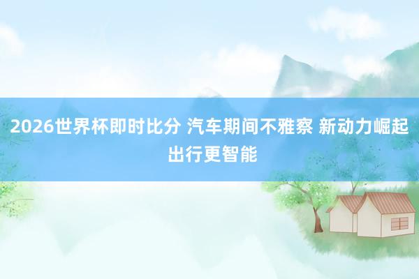 2026世界杯即时比分 汽车期间不雅察 新动力崛起 出行更智能