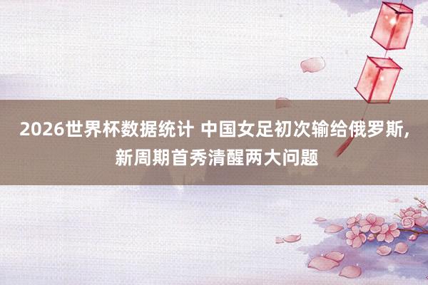 2026世界杯数据统计 中国女足初次输给俄罗斯, 新周期首秀清醒两大问题